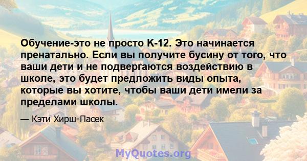 Обучение-это не просто K-12. Это начинается пренатально. Если вы получите бусину от того, что ваши дети и не подвергаются воздействию в школе, это будет предложить виды опыта, которые вы хотите, чтобы ваши дети имели за 