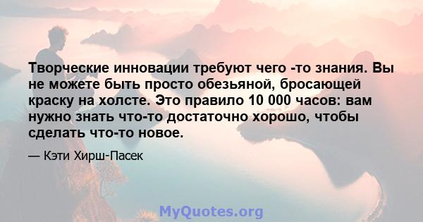 Творческие инновации требуют чего -то знания. Вы не можете быть просто обезьяной, бросающей краску на холсте. Это правило 10 000 часов: вам нужно знать что-то достаточно хорошо, чтобы сделать что-то новое.