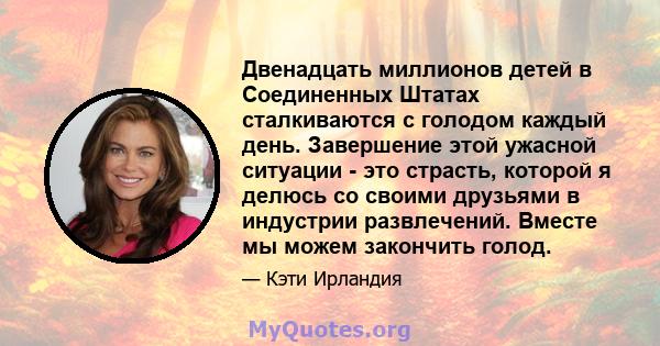 Двенадцать миллионов детей в Соединенных Штатах сталкиваются с голодом каждый день. Завершение этой ужасной ситуации - это страсть, которой я делюсь со своими друзьями в индустрии развлечений. Вместе мы можем закончить