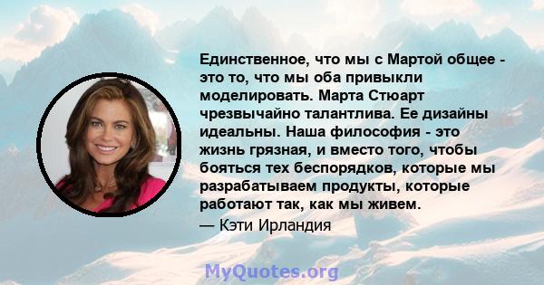 Единственное, что мы с Мартой общее - это то, что мы оба привыкли моделировать. Марта Стюарт чрезвычайно талантлива. Ее дизайны идеальны. Наша философия - это жизнь грязная, и вместо того, чтобы бояться тех беспорядков, 