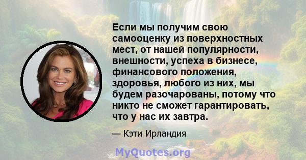 Если мы получим свою самооценку из поверхностных мест, от нашей популярности, внешности, успеха в бизнесе, финансового положения, здоровья, любого из них, мы будем разочарованы, потому что никто не сможет гарантировать, 