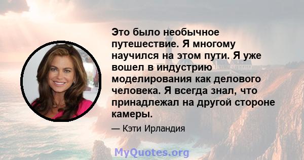 Это было необычное путешествие. Я многому научился на этом пути. Я уже вошел в индустрию моделирования как делового человека. Я всегда знал, что принадлежал на другой стороне камеры.