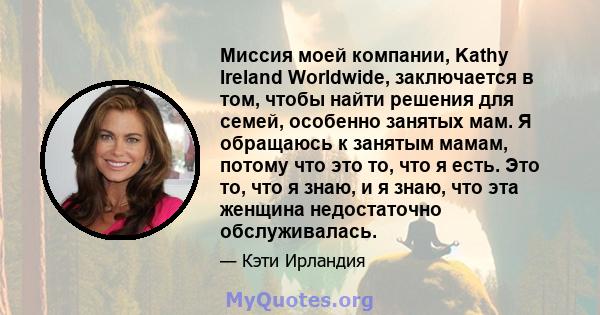 Миссия моей компании, Kathy Ireland Worldwide, заключается в том, чтобы найти решения для семей, особенно занятых мам. Я обращаюсь к занятым мамам, потому что это то, что я есть. Это то, что я знаю, и я знаю, что эта