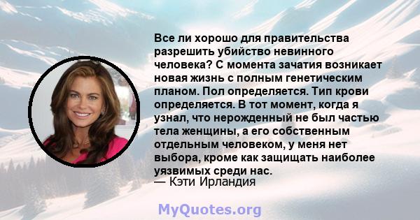 Все ли хорошо для правительства разрешить убийство невинного человека? С момента зачатия возникает новая жизнь с полным генетическим планом. Пол определяется. Тип крови определяется. В тот момент, когда я узнал, что