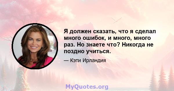 Я должен сказать, что я сделал много ошибок, и много, много раз. Но знаете что? Никогда не поздно учиться.