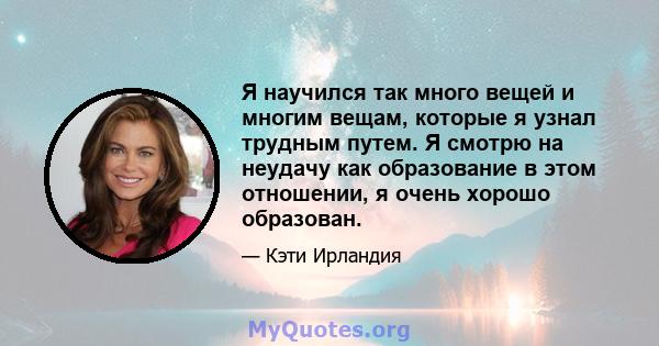 Я научился так много вещей и многим вещам, которые я узнал трудным путем. Я смотрю на неудачу как образование в этом отношении, я очень хорошо образован.