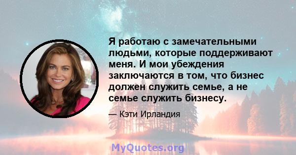 Я работаю с замечательными людьми, которые поддерживают меня. И мои убеждения заключаются в том, что бизнес должен служить семье, а не семье служить бизнесу.