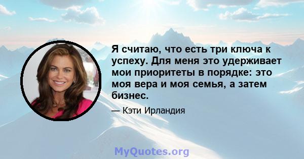 Я считаю, что есть три ключа к успеху. Для меня это удерживает мои приоритеты в порядке: это моя вера и моя семья, а затем бизнес.