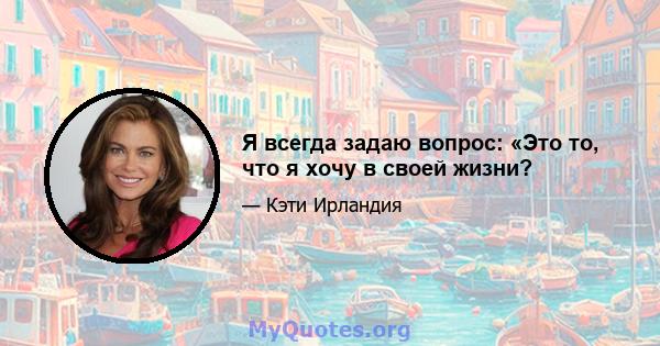 Я всегда задаю вопрос: «Это то, что я хочу в своей жизни?