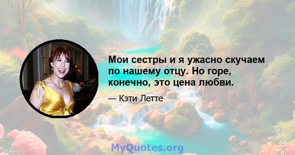 Мои сестры и я ужасно скучаем по нашему отцу. Но горе, конечно, это цена любви.