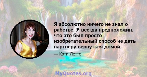 Я абсолютно ничего не знал о рабстве. Я всегда предположил, что это был просто изобретательный способ не дать партнеру вернуться домой.