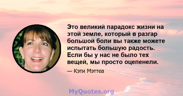 Это великий парадокс жизни на этой земле, который в разгар большой боли вы также можете испытать большую радость. Если бы у нас не было тех вещей, мы просто оцепенели.