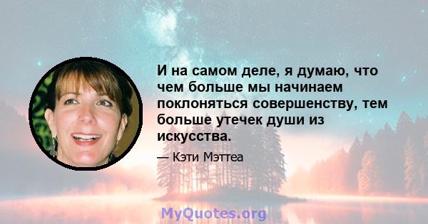 И на самом деле, я думаю, что чем больше мы начинаем поклоняться совершенству, тем больше утечек души из искусства.