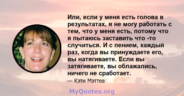 Или, если у меня есть голова в результатах, я не могу работать с тем, что у меня есть, потому что я пытаюсь заставить что -то случиться. И с пением, каждый раз, когда вы принуждаете его, вы натягиваете. Если вы