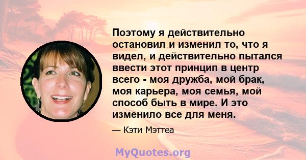 Поэтому я действительно остановил и изменил то, что я видел, и действительно пытался ввести этот принцип в центр всего - моя дружба, мой брак, моя карьера, моя семья, мой способ быть в мире. И это изменило все для меня.