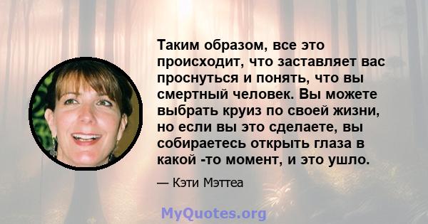 Таким образом, все это происходит, что заставляет вас проснуться и понять, что вы смертный человек. Вы можете выбрать круиз по своей жизни, но если вы это сделаете, вы собираетесь открыть глаза в какой -то момент, и это 