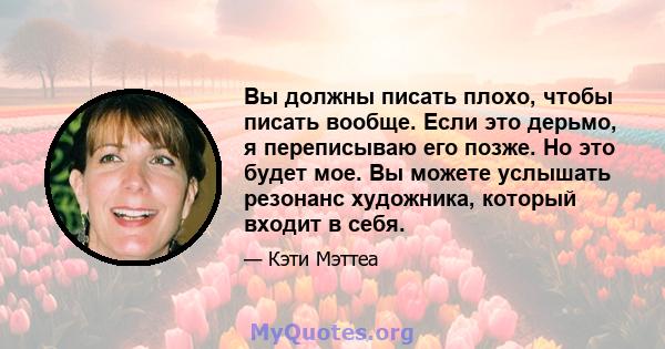 Вы должны писать плохо, чтобы писать вообще. Если это дерьмо, я переписываю его позже. Но это будет мое. Вы можете услышать резонанс художника, который входит в себя.