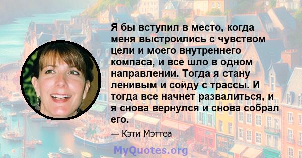 Я бы вступил в место, когда меня выстроились с чувством цели и моего внутреннего компаса, и все шло в одном направлении. Тогда я стану ленивым и сойду с трассы. И тогда все начнет развалиться, и я снова вернулся и снова 