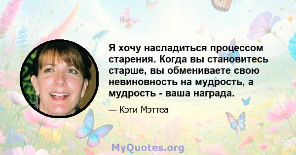 Я хочу насладиться процессом старения. Когда вы становитесь старше, вы обмениваете свою невиновность на мудрость, а мудрость - ваша награда.