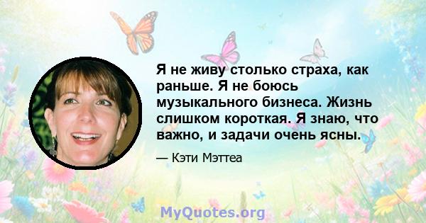 Я не живу столько страха, как раньше. Я не боюсь музыкального бизнеса. Жизнь слишком короткая. Я знаю, что важно, и задачи очень ясны.