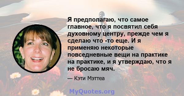 Я предполагаю, что самое главное, что я посвятил себя духовному центру, прежде чем я сделаю что -то еще. И я применяю некоторые повседневные вещи на практике на практике, и я утверждаю, что я не бросаю мяч.