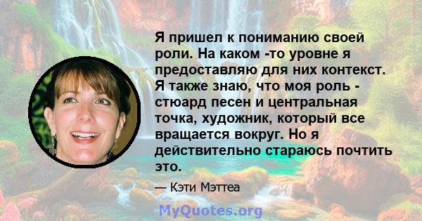 Я пришел к пониманию своей роли. На каком -то уровне я предоставляю для них контекст. Я также знаю, что моя роль - стюард песен и центральная точка, художник, который все вращается вокруг. Но я действительно стараюсь