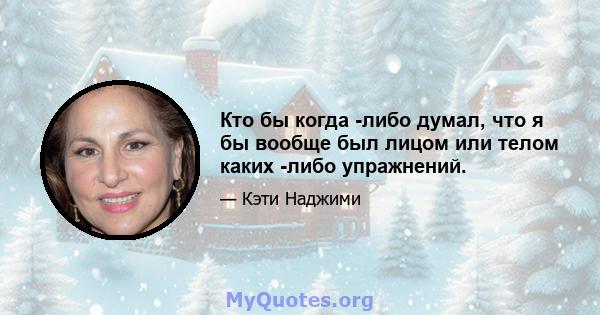 Кто бы когда -либо думал, что я бы вообще был лицом или телом каких -либо упражнений.