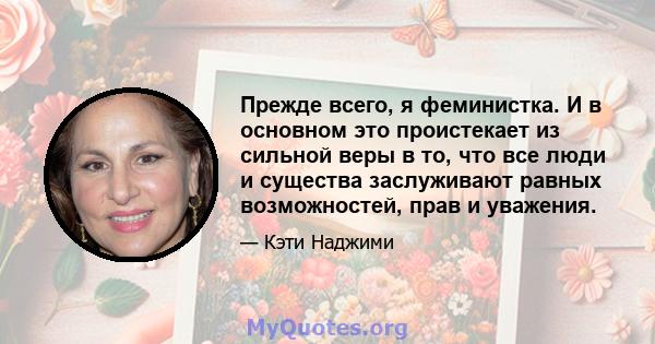 Прежде всего, я феминистка. И в основном это проистекает из сильной веры в то, что все люди и существа заслуживают равных возможностей, прав и уважения.