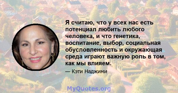 Я считаю, что у всех нас есть потенциал любить любого человека, и что генетика, воспитание, выбор, социальная обусловленность и окружающая среда играют важную роль в том, как мы влияем.