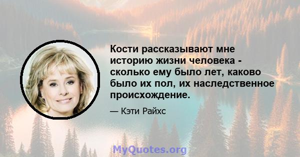 Кости рассказывают мне историю жизни человека - сколько ему было лет, каково было их пол, их наследственное происхождение.