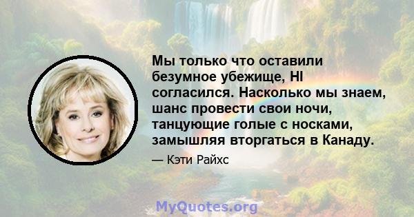 Мы только что оставили безумное убежище, HI согласился. Насколько мы знаем, шанс провести свои ночи, танцующие голые с носками, замышляя вторгаться в Канаду.