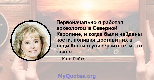 Первоначально я работал археологом в Северной Каролине, и когда были найдены кости, полиция доставит их в леди Кости в университете, и это был я.