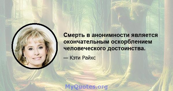 Смерть в анонимности является окончательным оскорблением человеческого достоинства.