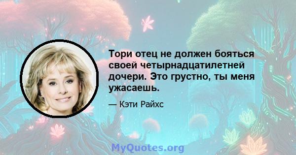 Тори отец не должен бояться своей четырнадцатилетней дочери. Это грустно, ты меня ужасаешь.