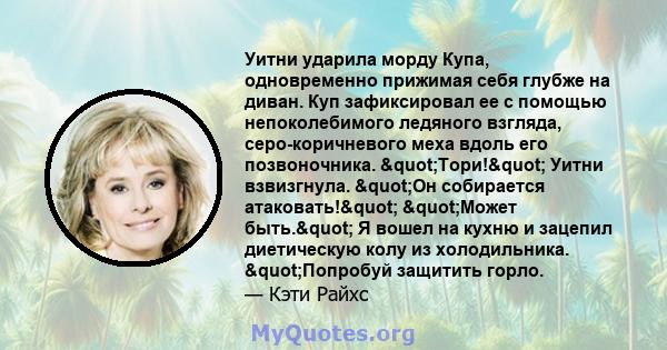 Уитни ударила морду Купа, одновременно прижимая себя глубже на диван. Куп зафиксировал ее с помощью непоколебимого ледяного взгляда, серо-коричневого меха вдоль его позвоночника. "Тори!" Уитни взвизгнула.