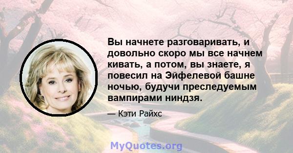 Вы начнете разговаривать, и довольно скоро мы все начнем кивать, а потом, вы знаете, я повесил на Эйфелевой башне ночью, будучи преследуемым вампирами ниндзя.