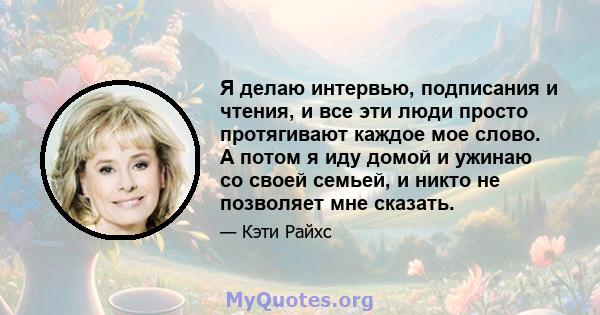 Я делаю интервью, подписания и чтения, и все эти люди просто протягивают каждое мое слово. А потом я иду домой и ужинаю со своей семьей, и никто не позволяет мне сказать.