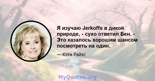 Я изучаю Jerkoffs в дикой природе, - сухо ответил Бен. - Это казалось хорошим шансом посмотреть на один.