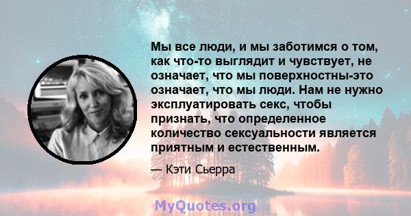 Мы все люди, и мы заботимся о том, как что-то выглядит и чувствует, не означает, что мы поверхностны-это означает, что мы люди. Нам не нужно эксплуатировать секс, чтобы признать, что определенное количество