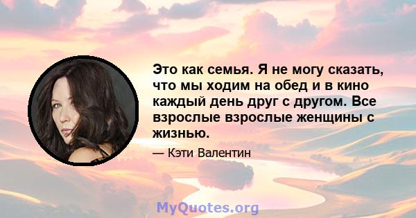 Это как семья. Я не могу сказать, что мы ходим на обед и в кино каждый день друг с другом. Все взрослые взрослые женщины с жизнью.