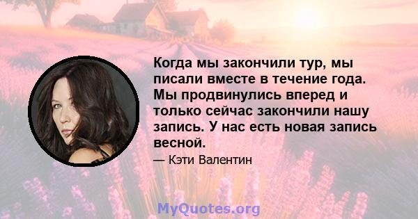 Когда мы закончили тур, мы писали вместе в течение года. Мы продвинулись вперед и только сейчас закончили нашу запись. У нас есть новая запись весной.