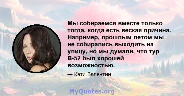 Мы собираемся вместе только тогда, когда есть веская причина. Например, прошлым летом мы не собирались выходить на улицу, но мы думали, что тур B-52 был хорошей возможностью.