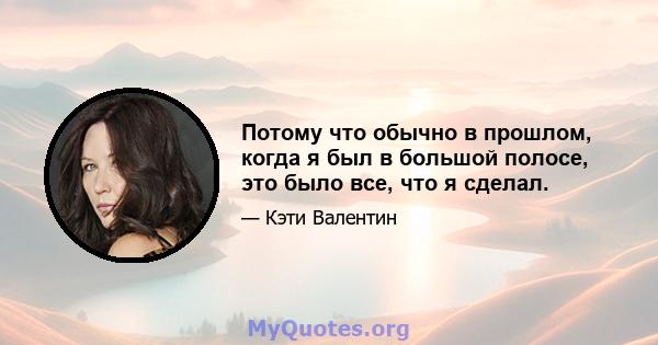 Потому что обычно в прошлом, когда я был в большой полосе, это было все, что я сделал.