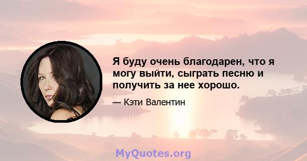 Я буду очень благодарен, что я могу выйти, сыграть песню и получить за нее хорошо.