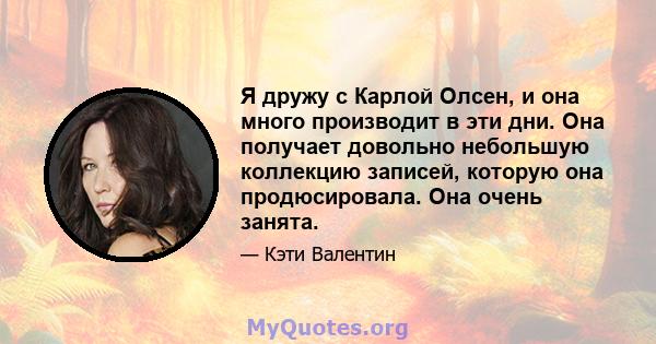 Я дружу с Карлой Олсен, и она много производит в эти дни. Она получает довольно небольшую коллекцию записей, которую она продюсировала. Она очень занята.