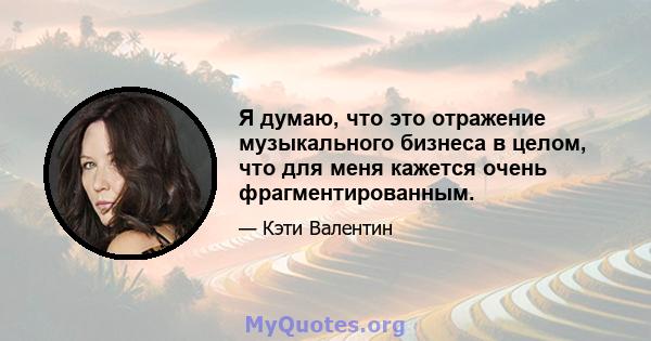 Я думаю, что это отражение музыкального бизнеса в целом, что для меня кажется очень фрагментированным.