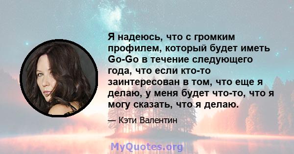 Я надеюсь, что с громким профилем, который будет иметь Go-Go в течение следующего года, что если кто-то заинтересован в том, что еще я делаю, у меня будет что-то, что я могу сказать, что я делаю.