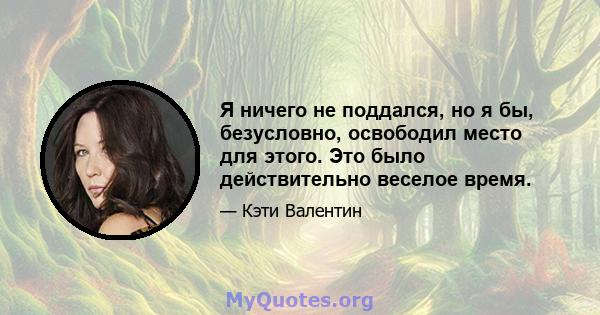 Я ничего не поддался, но я бы, безусловно, освободил место для этого. Это было действительно веселое время.