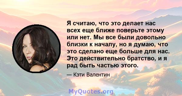 Я считаю, что это делает нас всех еще ближе поверьте этому или нет. Мы все были довольно близки к началу, но я думаю, что это сделано еще больше для нас. Это действительно братство, и я рад быть частью этого.