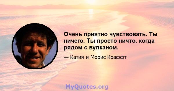 Очень приятно чувствовать. Ты ничего. Ты просто ничто, когда рядом с вулканом.